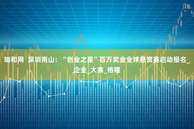 瑞和网  深圳南山：“创业之星”百万奖金全球悬赏赛启动报名_企业_大赛_格隆