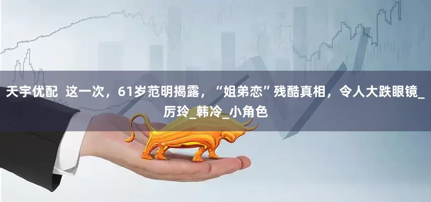 天宇优配  这一次，61岁范明揭露，“姐弟恋”残酷真相，令人大跌眼镜_厉玲_韩冷_小角色