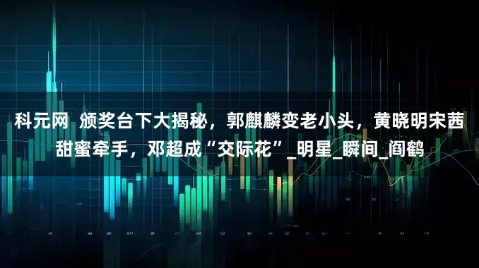 科元网  颁奖台下大揭秘，郭麒麟变老小头，黄晓明宋茜甜蜜牵手，邓超成“交际花”_明星_瞬间_阎鹤