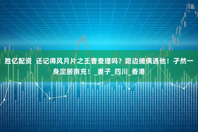 胜亿配资  还记得风月片之王曹查理吗？路边摊偶遇他！孑然一身定居南充！_妻子_四川_香港