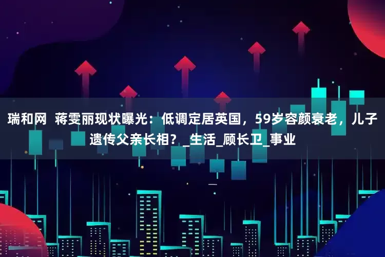 瑞和网  蒋雯丽现状曝光：低调定居英国，59岁容颜衰老，儿子遗传父亲长相？_生活_顾长卫_事业