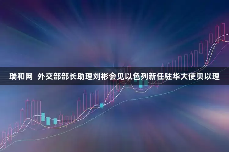 瑞和网  外交部部长助理刘彬会见以色列新任驻华大使贝以理
