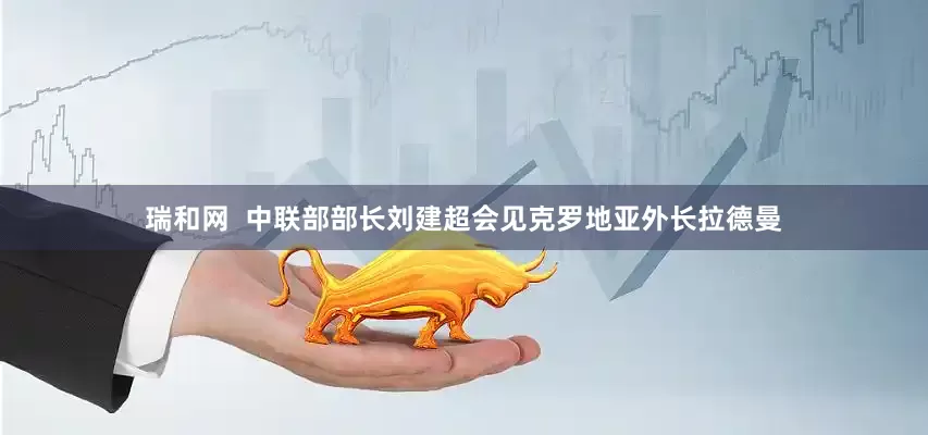 瑞和网  中联部部长刘建超会见克罗地亚外长拉德曼