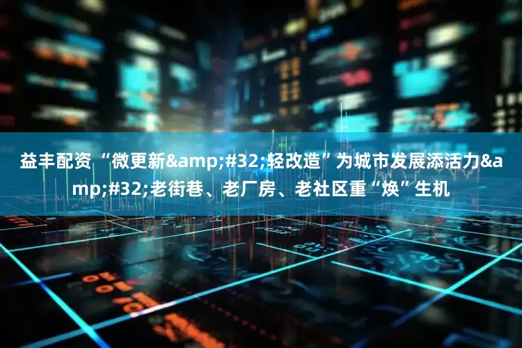 益丰配资 “微更新&#32;轻改造”为城市发展添活力&#32;老街巷、老厂房、老社区重“焕”生机