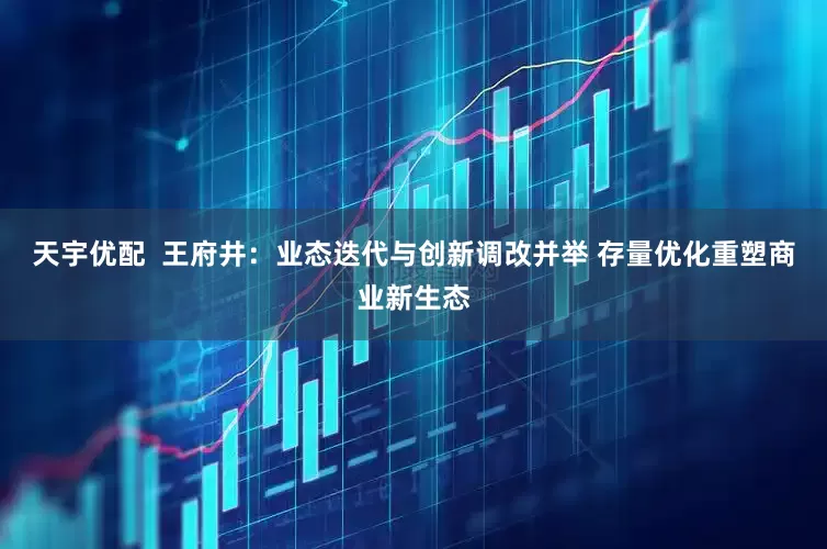 天宇优配  王府井：业态迭代与创新调改并举 存量优化重塑商业新生态
