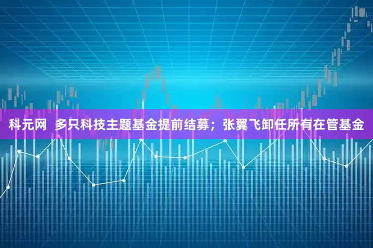 科元网  多只科技主题基金提前结募；张翼飞卸任所有在管基金