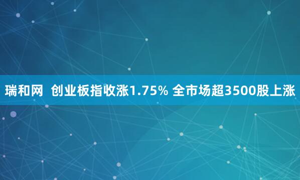 瑞和网  创业板指收涨1.75% 全市场超3500股上涨