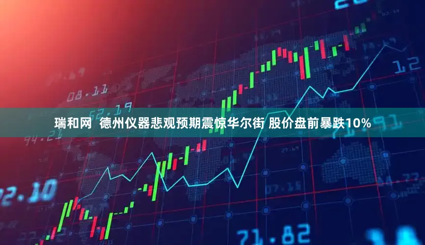 瑞和网  德州仪器悲观预期震惊华尔街 股价盘前暴跌10%